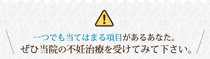 一つでも当てはまる項目があるあなた。ぜひ当院の不妊治療を受けてみて下さい。