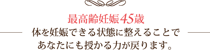 最高齢妊娠45歳。体を妊娠できる状態に整えることであなたにも授かる力が戻ります。