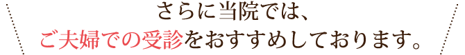 さらに当院では、ご夫婦での受診をおすすめしております。