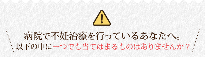 病院で不妊治療を行っているあなたへ。以下に当てはまるものはありませんか？