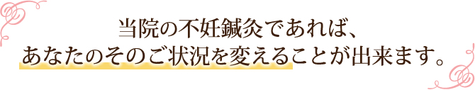 当院の不妊鍼灸であれば、あなたのそのご状況を変えることが出来ます。