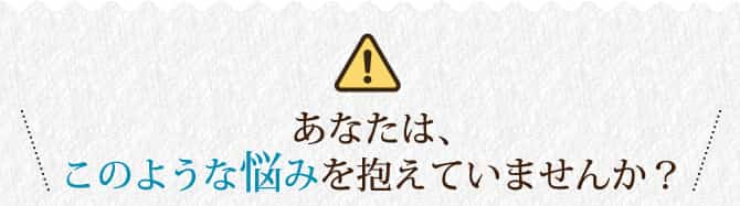 あなたは、このような悩みを抱えていませんか？