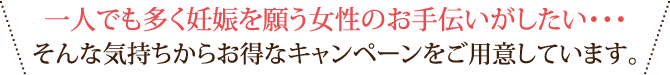 一人でも多く妊娠を願う女性のお手伝いがしたい・・・そんな気持ちからお得なキャンペーンをご用意しています。