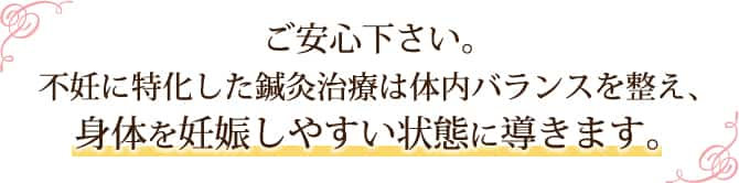 ご安心下さい。不妊に特化した鍼灸治療は体内バランスを整え、身体を妊娠しやすい状態に導きます。