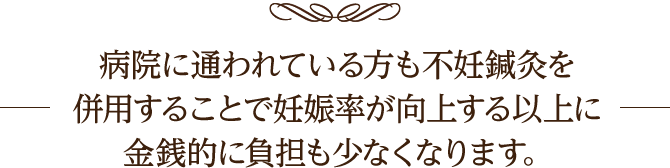 病院に通われている方も
不妊鍼灸を併用することで妊娠率が向上する以上に金銭的に負担も少なくなります。