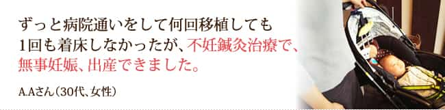 ずっと病院通いをして何回移植しても1回も着床しなかったが、不妊鍼灸治療で、無事妊娠、出産できました。