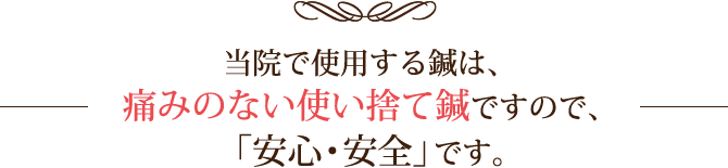 当院で使用する鍼は、痛みのない使い捨て鍼ですので、「安心・安全」です。